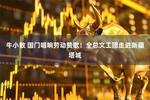 牛小散 国门唱响劳动赞歌！全总文工团走进新疆塔城