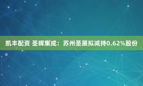 凯丰配资 圣晖集成：苏州圣展拟减持0.62%股份