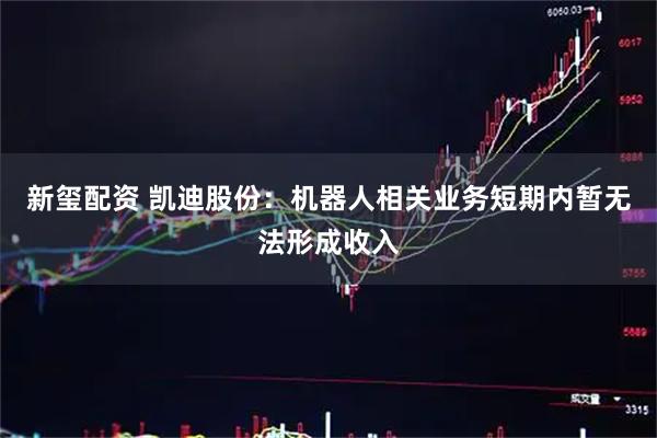 新玺配资 凯迪股份：机器人相关业务短期内暂无法形成收入
