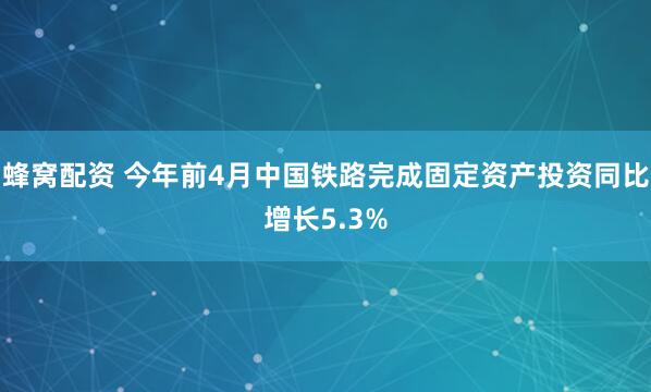 蜂窝配资 今年前4月中国铁路完成固定资产投资同比增长5.3%