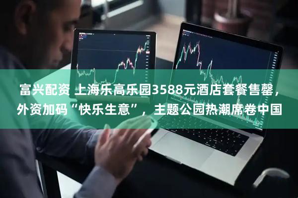 富兴配资 上海乐高乐园3588元酒店套餐售罄，外资加码“快乐生意”，主题公园热潮席卷中国