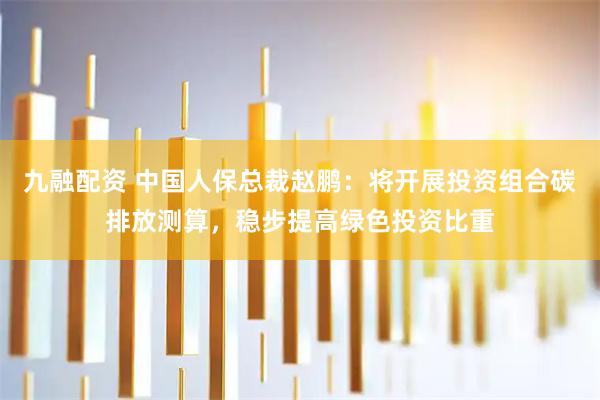 九融配资 中国人保总裁赵鹏：将开展投资组合碳排放测算，稳步提高绿色投资比重