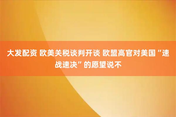 大发配资 欧美关税谈判开谈 欧盟高官对美国“速战速决”的愿望说不