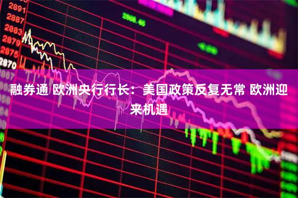 融券通 欧洲央行行长：美国政策反复无常 欧洲迎来机遇