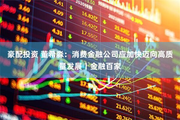 豪配投资 董希淼:消费金融公司应加快迈向高质量发展丨金融百家