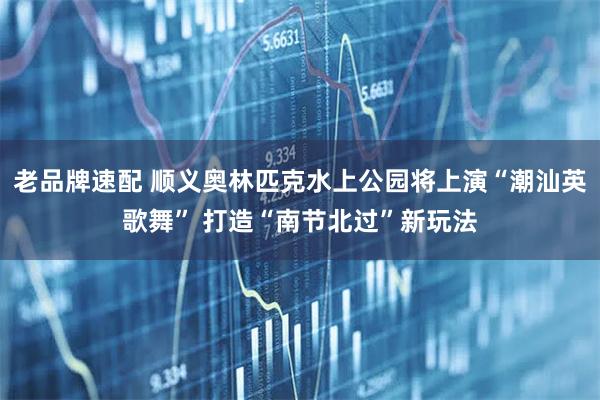 老品牌速配 顺义奥林匹克水上公园将上演“潮汕英歌舞” 打造“南节北过”新玩法