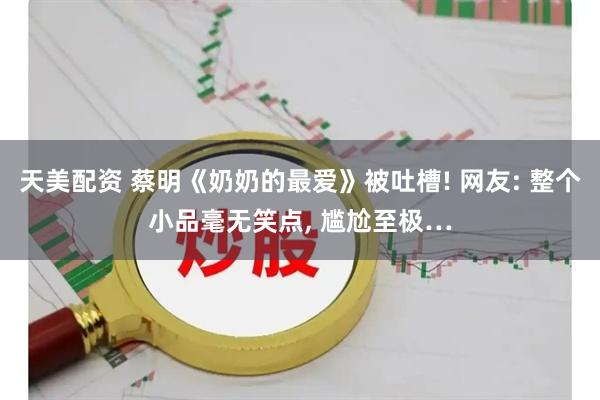天美配资 蔡明《奶奶的最爱》被吐槽! 网友: 整个小品毫无笑点, 尴尬至极…