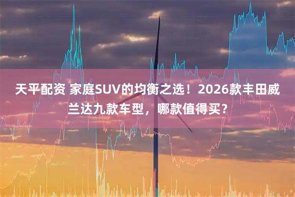 天平配资 家庭SUV的均衡之选！2026款丰田威兰达九款车型，哪款值得买？