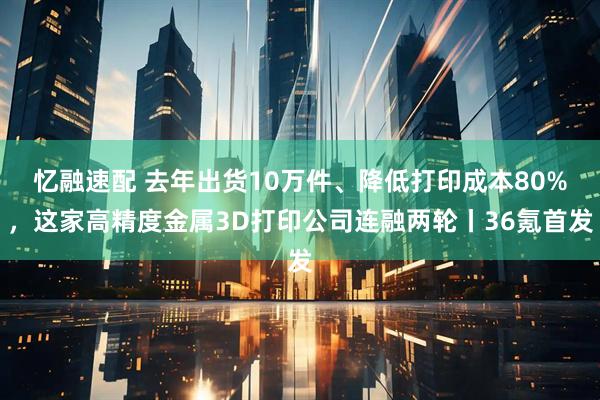 忆融速配 去年出货10万件、降低打印成本80%,这家高精度金属3D打印公司连融两轮丨36氪首发