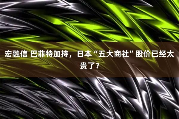 宏融信 巴菲特加持，日本“五大商社”股价已经太贵了？