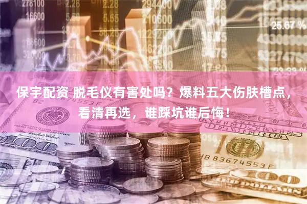 保宇配资 脱毛仪有害处吗？爆料五大伤肤槽点，看清再选，谁踩坑谁后悔！
